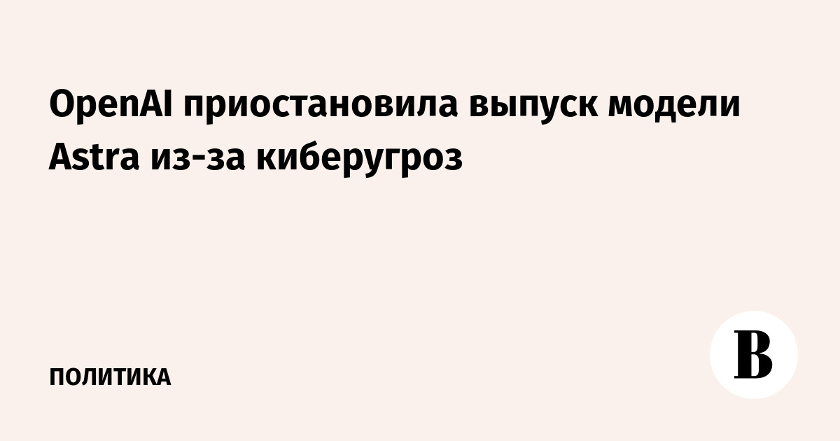 OpenAI приостановила выпуск модели Astra из-за киберугроз