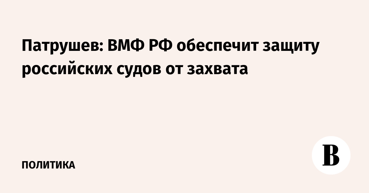 Патрушев заявил, что сопровождение российских судов кораблями ВМФ помогает защитить их