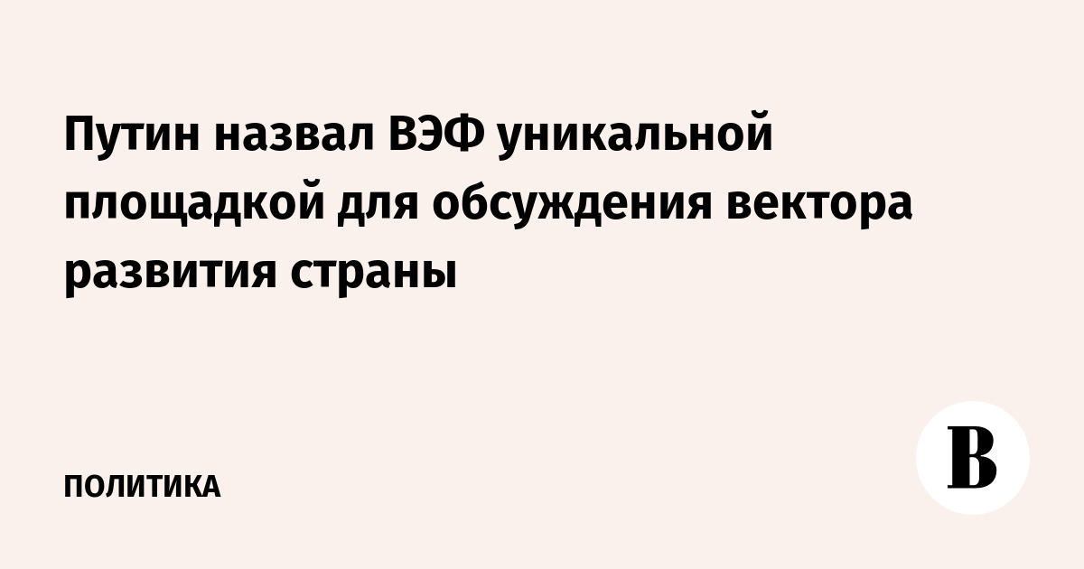 Путин назвал ВЭФ уникальной площадкой