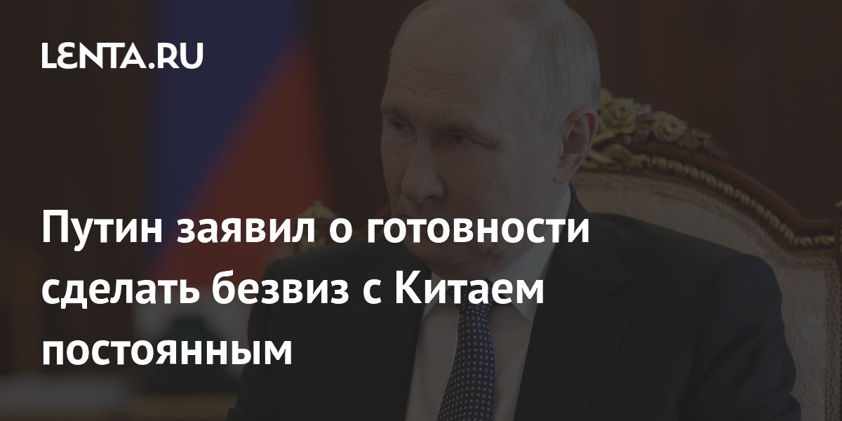 Путин заявил о готовности сделать безвиз с Китаем постоянным