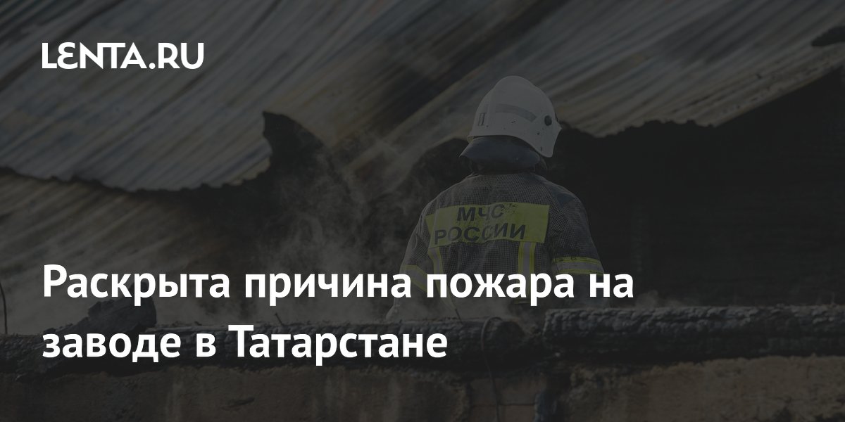 Раскрыта причина пожара на заводе в Татарстане