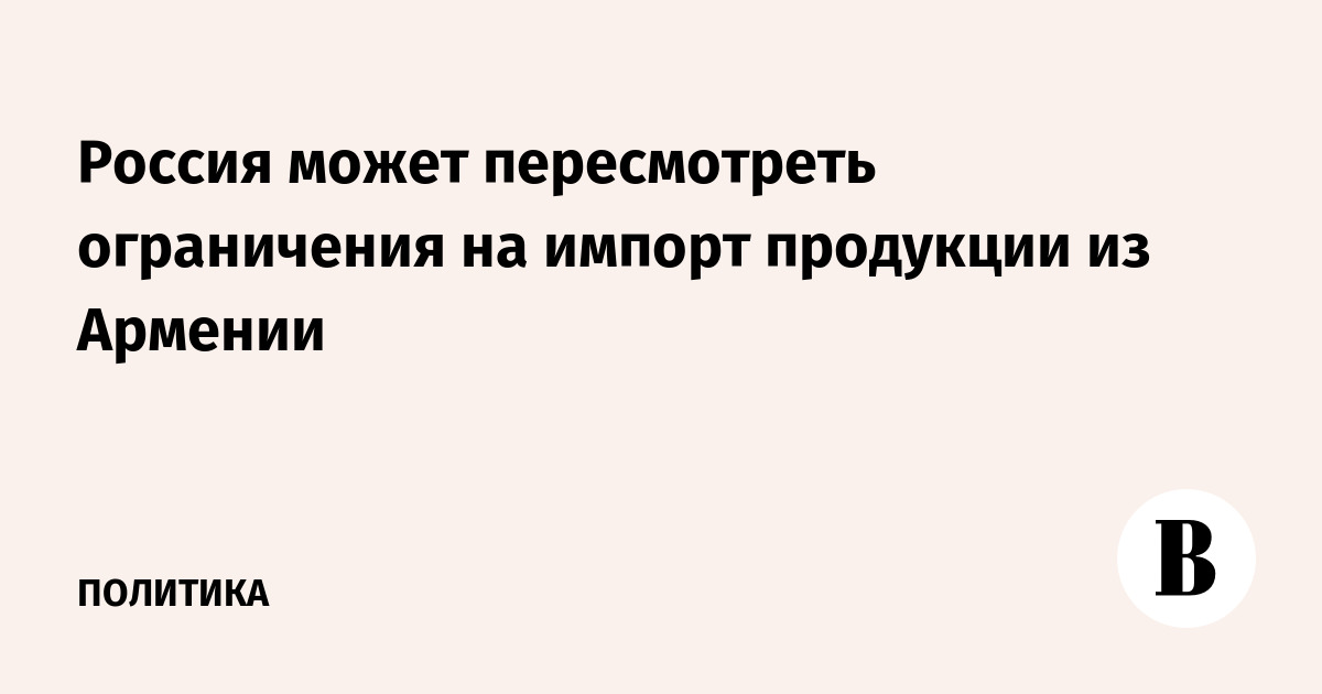 Россия может пересмотреть ограничения на импорт продукции из Армении