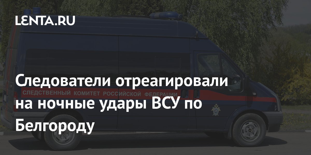 Следователи отреагировали на ночные удары ВСУ по Белгороду
