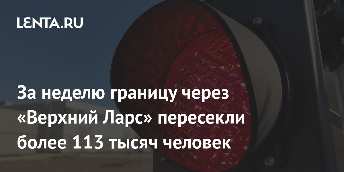 За неделю границу через «Верхний Ларс» пересекли более 113 тысяч человек